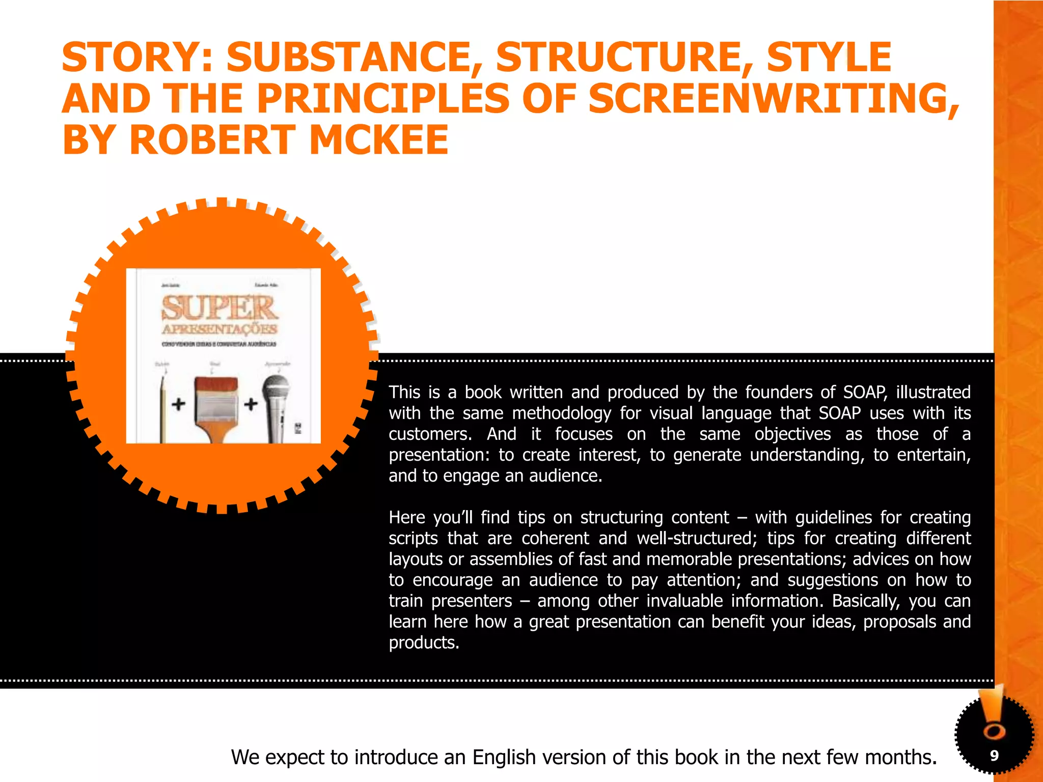 STORY: SUBSTANCE, STRUCTURE, STYLE
AND THE PRINCIPLES OF SCREENWRITING,
BY ROBERT MCKEE




                       This is a book written and produced by the founders of SOAP, illustrated
                       with the same methodology for visual language that SOAP uses with its
                       customers. And it focuses on the same objectives as those of a
                       presentation: to create interest, to generate understanding, to entertain,
                       and to engage an audience.

                       Here you’ll find tips on structuring content – with guidelines for creating
                       scripts that are coherent and well-structured; tips for creating different
                       layouts or assemblies of fast and memorable presentations; advices on how
                       to encourage an audience to pay attention; and suggestions on how to
                       train presenters – among other invaluable information. Basically, you can
                       learn here how a great presentation can benefit your ideas, proposals and
                       products.




      We expect to introduce an English version of this book in the next few months.                 9
 