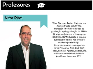 Professores
Vitor Pires
Vitor Pires dos Santos é Mestre em
Administração pela UFRRJ.
Professor adjunto dos cursos de
graduação e pós-graduação da ESPM-
RJ, atua também como docente no
IBMEC-RJ, HSM Educação e Estação
Business School-PR, nas áreas de
Marketing e Estratégia.
Atuou em projetos em empresas
como Petrobras, Amil, GSK, Kraft
Foods, Frimesa, Agrotec, Endesa, etc.
Ganhador do Prêmio Excelência
Acadêmica Ibmec em 2012.
 