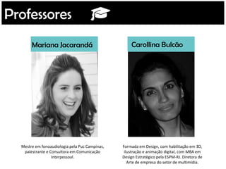 Mariana Jacarandá Carollina Bulcão
Mestre em fonoaudiologia pela Puc Campinas,
palestrante e Consultora em Comunicação
Interpessoal.
Formada em Design, com habilitação em 3D,
ilustração e animação digital, com MBA em
Design Estratégico pela ESPM-RJ. Diretora de
Arte de empresa do setor de multimídia.
Professores
 