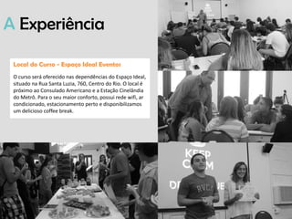 Local do Curso - Espaço Ideal Eventos
O curso será oferecido nas dependências do Espaço Ideal,
situado na Rua Santa Luzia, 760, Centro do Rio. O local é
próximo ao Consulado Americano e a Estação Cinelândia
do Metrô. Para o seu maior conforto, possui rede wifi, ar
condicionado, estacionamento perto e disponibilizamos
um delicioso coffee break.
A Experiência
 