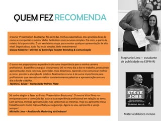 QUEMFEZRECOMENDA
Stephanie Lima – estudante
de publicidade na ESPM-RJ
O curso ‘Presentation Bootcamp’ foi além das minhas expectativas. Deu grandes dicas de
como se comportar e montar slides fantásticos com recursos simples. Pra mim, a parte de
roteiro foi o ponto alto. É um verdadeiro mapa para montar qualquer apresentação de alto
nível. Depois disso, tudo fica mais simples. Belo investimento!
Glauco Madeira – Diretor de Estratégia Toaster Branding & Comunicação
O curso me proporcionou experiência de suma importância para a minha carreira
profissional. Experiência na qual já se provou útil no meu dia a dia no trabalho, produzindo
apresentações mais concisas, com slides mais dinâmicos. Aprendi a me comunicar melhor
e como prender a atenção do público. Realmente o curso é de suma importância para
profissionais que necessitem realizar constantemente palestras e apresentações em seu
dia a dia de trabalho.
Tayana S. Souza – Franqueada Patroni Pizza
Só tenho elogios a fazer ao Curso 'Presentation Bootcamp'. O mestre Vitor Pires nos
enriqueceu com o conteúdo das aulas e sua experiência profissional em relação ao tema.
Com certeza, minhas apresentações não serão mais as mesmas. Hoje eu apresento meus
trabalhos com muito mais confiança e segurança. Agora eu vou, apresento e venço
sempre!
Michelle Lima – Analista de Marketing da Embratel
Material didático incluso
 
