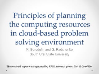 Principles of planning
the computing resources
in cloud-based problem
solving environment
K. Borodulin and G. Radchenko
South Ural State University
The reported paper was supported by RFBR, research project No. 15-29-07959.
 