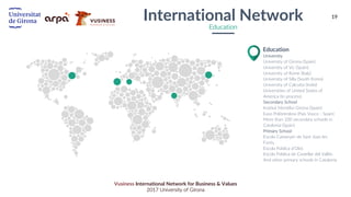 19
Vusiness International Network for Business & Values
2017 University of Girona
University
University of Girona (Spain)
University of Vic (Spain)
University of Rome (Italy)
University of Silla (South Korea)
University of Calcutta (India)
Universities of United States of
America (In process)
Secondary School
Institut Montilivi Girona (Spain)
Easo Politeknikoa (País Vasco - Spain)
More than 100 secondary schools in
Catalonia (Spain)
Primary School
Escola Castanyer de Sant Joan les
Fonts
Escola Pública d’Olot
Escola Pública de Castellar del Vallès
And other primary schools in Catalonia
Education
International Network
Education
 