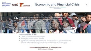 4
Vusiness International Network for Business & Values
2017 University of Girona
Economic and financial crisis is becoming more frequent,
profound and global and their impact is mainly in the social
sphere. In this context, the economic slowdown has
significantly increased the number of people in situation of
poverty and exclusion, who have fewer resources available as
they receive less social protection and fewer welfare benefits.
The crisis has led to the:
§ Destruction of thousands of jobs
§ More precarious labour market
§ Significant increase in foreclosures and evictions: a social impact that
directly affects the living conditions of the most disadvantaged
Economic and Financial Crisis
In today’s economic environment
 