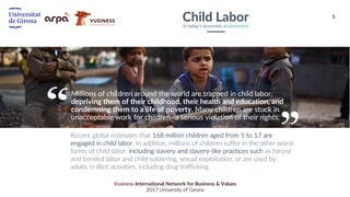 5
Vusiness International Network for Business & Values
2017 University of Girona
Recent global estimates that 168 million children aged from 5 to 17 are
engaged in child labor. In addition, millions of children suffer in the other worst
forms of child labor, including slavery and slavery-like practices such as forced
and bonded labor and child soldiering, sexual exploitation, or are used by
adults in illicit activities, including drug trafficking.
Child LaborIn today’s economic environment
Millions of children around the world are trapped in child labor,
depriving them of their childhood, their health and education, and
condemning them to a life of poverty. Many children are stuck in
unacceptable work for children -a serious violation of their rights.
 