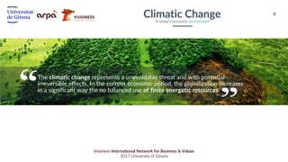6
Vusiness International Network for Business & Values
2017 University of Girona
Climatic ChangeIn today’s economic environment
The climatic change represents a unavoidable threat and with potential
irreversible effects. In the current economic period, the globalization increases
in a significant way the no balanced use of finite energetic resources.
 
