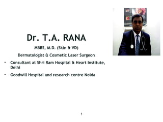 Dr. T.A. RANA 
1 
MBBS, M.D. (Skin & VD) 
Dermatologist & Cosmetic Laser Surgeon 
• Consultant at Shri Ram Hospital & Heart Institute, 
Delhi 
• Goodwill Hospital and research centre Noida 
 