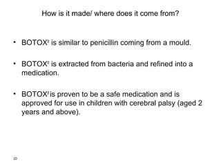 10 
How is it made/ where does it come from? 
• BOTOX® is similar to penicillin coming from a mould. 
• BOTOX® is extracted from bacteria and refined into a 
medication. 
• BOTOX® is proven to be a safe medication and is 
approved for use in children with cerebral palsy (aged 2 
years and above). 
 