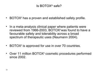 11 
Is BOTOX® safe? 
• BOTOX® has a proven and established safety profile. 
• In a meta-analysis clinical paper where patients were 
reviewed from 1966-2003, BOTOX® was found to have a 
favourable safety and tolerability across a broad 
spectrum of therapeutic uses (Naumann 2004). 
• BOTOX® is approved for use in over 70 countries. 
• Over 11 million BOTOX® cosmetic procedures performed 
since 2002. 
 