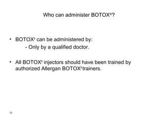 13 
Who can administer BOTOX®? 
• BOTOX® can be administered by: 
- Only by a qualified doctor. 
• All BOTOX® injectors should have been trained by 
authorized Allergan BOTOX® trainers. 
 