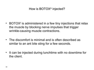 14 
How is BOTOX® injected? 
• BOTOX® is administered in a few tiny injections that relax 
the muscle by blocking nerve impulses that trigger 
wrinkle-causing muscle contractions. 
• The discomfort is minimal and is often described as 
similar to an ant bite sting for a few seconds. 
• It can be injected during lunchtime with no downtime for 
the client. 
 