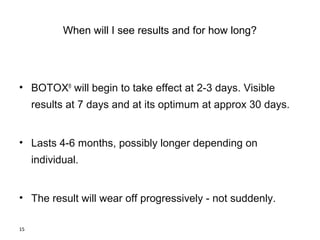 15 
When will I see results and for how long? 
• BOTOX® will begin to take effect at 2-3 days. Visible 
results at 7 days and at its optimum at approx 30 days. 
• Lasts 4-6 months, possibly longer depending on 
individual. 
• The result will wear off progressively - not suddenly. 
 