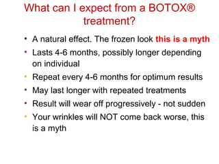 What can I expect from a BOTOX® 
treatment? 
• A natural effect. The frozen look this is a myth 
• Lasts 4-6 months, possibly longer depending 
on individual 
• Repeat every 4-6 months for optimum results 
• May last longer with repeated treatments 
• Result will wear off progressively - not sudden 
• Your wrinkles will NOT come back worse, this 
is a myth 
 