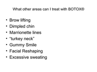 What other areas can I treat with BOTOX® 
• Brow lifting 
• Dimpled chin 
• Marrionette lines 
• “turkey neck” 
• Gummy Smile 
• Facial Reshaping 
• Excessive sweating 
 