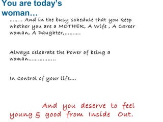 You are today’s 
woman… 
…….. And in the busy schedule that you keep 
whether you are a MOTHER, A Wife , A Career 
woman, A Daughter,………. 
Always celebrate the Power of being a 
woman…………….. 
In Control of your life…. 
And you deserve to feel 
young & good from Inside Out. 
 