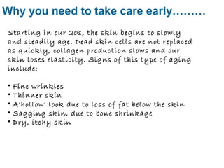 Why you need to take care early……… 
Starting in our 20s, the skin begins to slowly 
and steadily age. Dead skin cells are not replaced 
as quickly, collagen production slows and our 
skin loses elasticity. Signs of this type of aging 
include: 
• Fine wrinkles 
• Thinner skin 
• A'hollow' look due to loss of fat below the skin 
• Sagging skin, due to bone shrinkage 
• Dry, itchy skin 
 