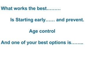 What works the best……… 
Is Starting early…… and prevent. 
Age control 
And one of your best options is…….. 
 