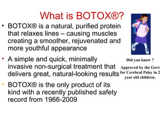 What is BOTOX®? 
• BOTOX® is a natural, purified protein 
that relaxes lines – causing muscles 
creating a smoother, rejuvenated and 
more youthful appearance 
• A simple and quick, minimally 
invasive non-surgical treatment that 
delivers great, natural-looking results 
• BOTOX® is the only product of its 
kind with a recently published safety 
record from 1966-2009 
Did you know ? 
Approved by the Govt 
for Cerebral Palsy in 2 
year old children. 
 