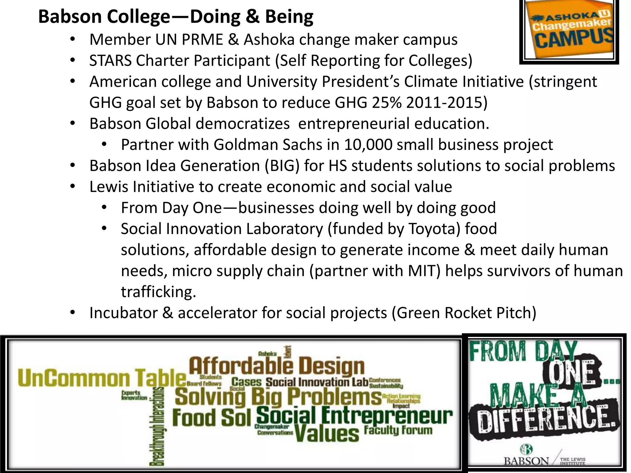 Babson College—Doing & Being
   • Member UN PRME & Ashoka change maker campus
   • STARS Charter Participant (Self Reporting for Colleges)
   • American college and University President’s Climate Initiative (stringent
     GHG goal set by Babson to reduce GHG 25% 2011-2015)
   • Babson Global democratizes entrepreneurial education.
       • Partner with Goldman Sachs in 10,000 small business project
   • Babson Idea Generation (BIG) for HS students solutions to social problems
   • Lewis Initiative to create economic and social value
       • From Day One—businesses doing well by doing good
       • Social Innovation Laboratory (funded by Toyota) food
         solutions, affordable design to generate income & meet daily human
         needs, micro supply chain (partner with MIT) helps survivors of human
         trafficking.
   • Incubator & accelerator for social projects (Green Rocket Pitch)
 