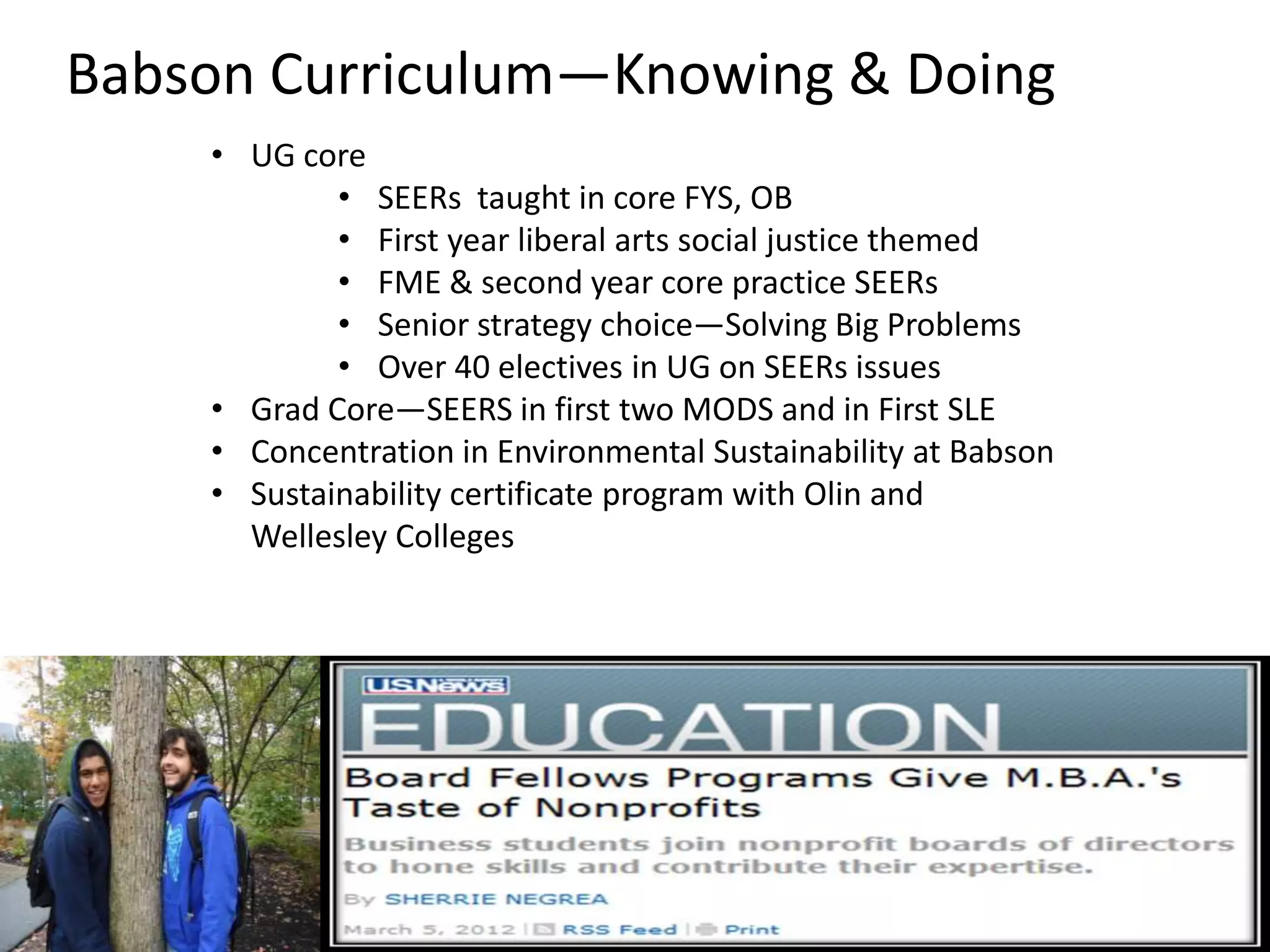 Babson Curriculum—Knowing & Doing
    • UG core
            • SEERs taught in core FYS, OB
            • First year liberal arts social justice themed
            • FME & second year core practice SEERs
            • Senior strategy choice—Solving Big Problems
            • Over 40 electives in UG on SEERs issues
    • Grad Core—SEERS in first two MODS and in First SLE
    • Concentration in Environmental Sustainability at Babson
    • Sustainability certificate program with Olin and
      Wellesley Colleges


                                         TopSprouts
                                         Earthworm Soil Company
                                         exchange store
                                         Green rocket pitch, green
                                 • Incubating green businesses
 