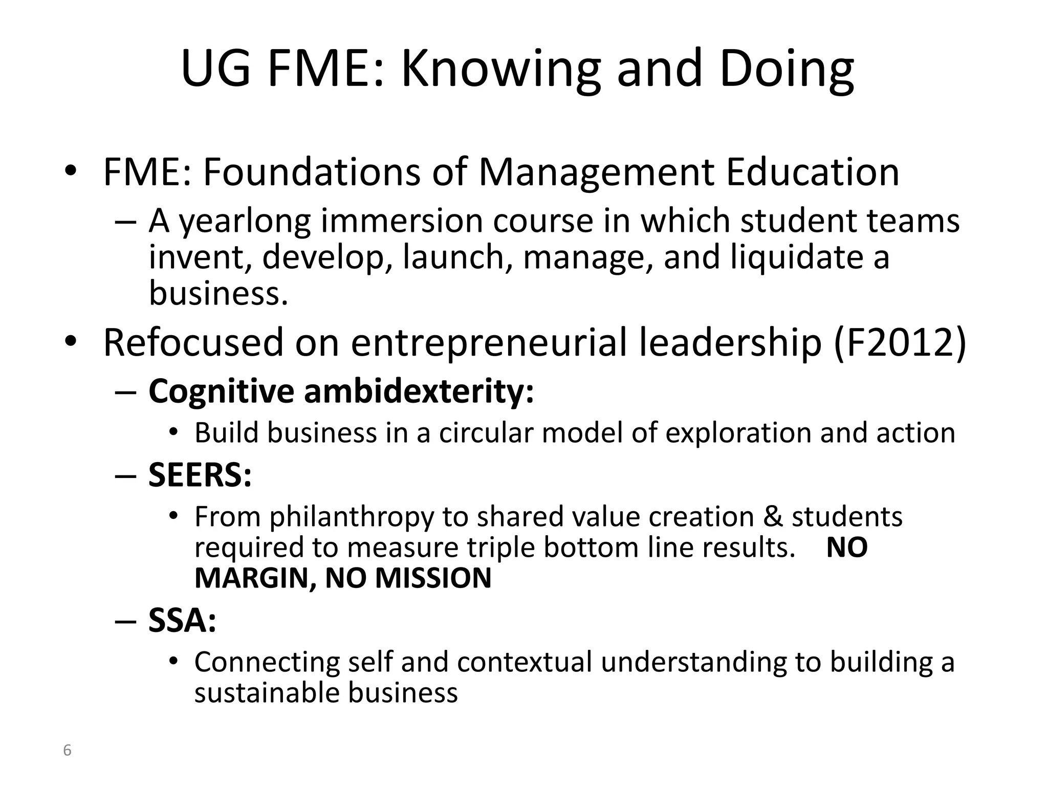 UG FME: Knowing and Doing
• FME: Foundations of Management Education
    – A yearlong immersion course in which student teams
      invent, develop, launch, manage, and liquidate a
      business.
• Refocused on entrepreneurial leadership (F2012)
    – Cognitive ambidexterity:
       • Build business in a circular model of exploration and action
    – SEERS:
       • From philanthropy to shared value creation & students
         required to measure triple bottom line results. NO
         MARGIN, NO MISSION
    – SSA:
       • Connecting self and contextual understanding to building a
         sustainable business
6
 