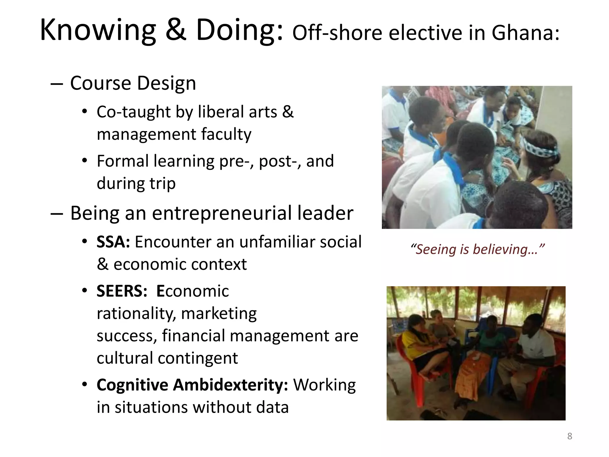 Knowing & Doing: Off-shore elective in Ghana:
 – Course Design
    • Co-taught by liberal arts &
      management faculty
    • Formal learning pre-, post-, and
      during trip
 – Being an entrepreneurial leader
    • SSA: Encounter an unfamiliar social   “Seeing is believing…”
      & economic context
    • SEERS: Economic
      rationality, marketing
      success, financial management are
      cultural contingent
    • Cognitive Ambidexterity: Working
      in situations without data
                                                                     8
 