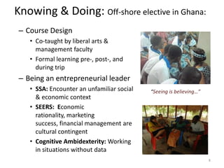 Knowing & Doing: Off-shore elective in Ghana:
 – Course Design
    • Co-taught by liberal arts &
      management faculty
    • Formal learning pre-, post-, and
      during trip
 – Being an entrepreneurial leader
    • SSA: Encounter an unfamiliar social   “Seeing is believing…”
      & economic context
    • SEERS: Economic
      rationality, marketing
      success, financial management are
      cultural contingent
    • Cognitive Ambidexterity: Working
      in situations without data
                                                                     8
 