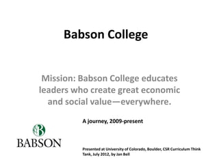 Babson College


 Mission: Babson College educates
leaders who create great economic
  and social value—everywhere.
          A journey, 2009-present



          Presented at University of Colorado, Boulder, CSR Curriculum Think
          Tank, July 2012, by Jan Bell
 