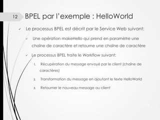BPEL par l’exemple : HelloWorld

12


Le processus BPEL est décrit par le Service Web suivant:


Une opération makeHello qui prend en paramètre une
chaîne de caractère et retourne une chaîne de caractère



Le processus BPEL traite le Workflow suivant:
1.

Récupération du message envoyé par le client (chaîne de
caractères)

2.

Transformation du message en ajoutant le texte HelloWorld

3.

Retourner le nouveau message au client

12

 
