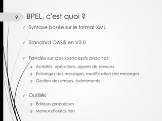 BPEL, c'est quoi ?

9


Syntaxe basée sur le format XML



Standard OASIS en V2.0



Fondés sur des concepts proches



Échanges des messages, modification des messages





Activités, opérations, appels de services
Gestion des erreurs, événements

Outillés


Éditeurs graphiques



Moteur d’exécution

 