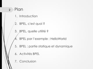 2

Plan
1. Introduction
2. BPEL, c'est quoi ?

3. BPEL, quelle utilité ?
4. BPEL par l’exemple : HelloWorld
5. BPEL : partie statique et dynamique
6. Activités BPEL
7. Conclusion

 