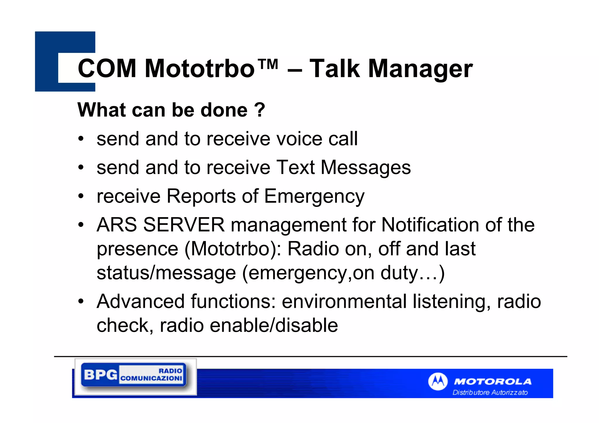COM Mototrbo™ – Talk Manager
What can be done ?
• send and to receive voice call
• send and to receive Text Messages
• receive Reports of Emergency
• ARS SERVER management for Notification of the
presence (Mototrbo): Radio on, off and last
status/message (emergency,on duty…)
• Advanced functions: environmental listening, radio
check, radio enable/disable

 