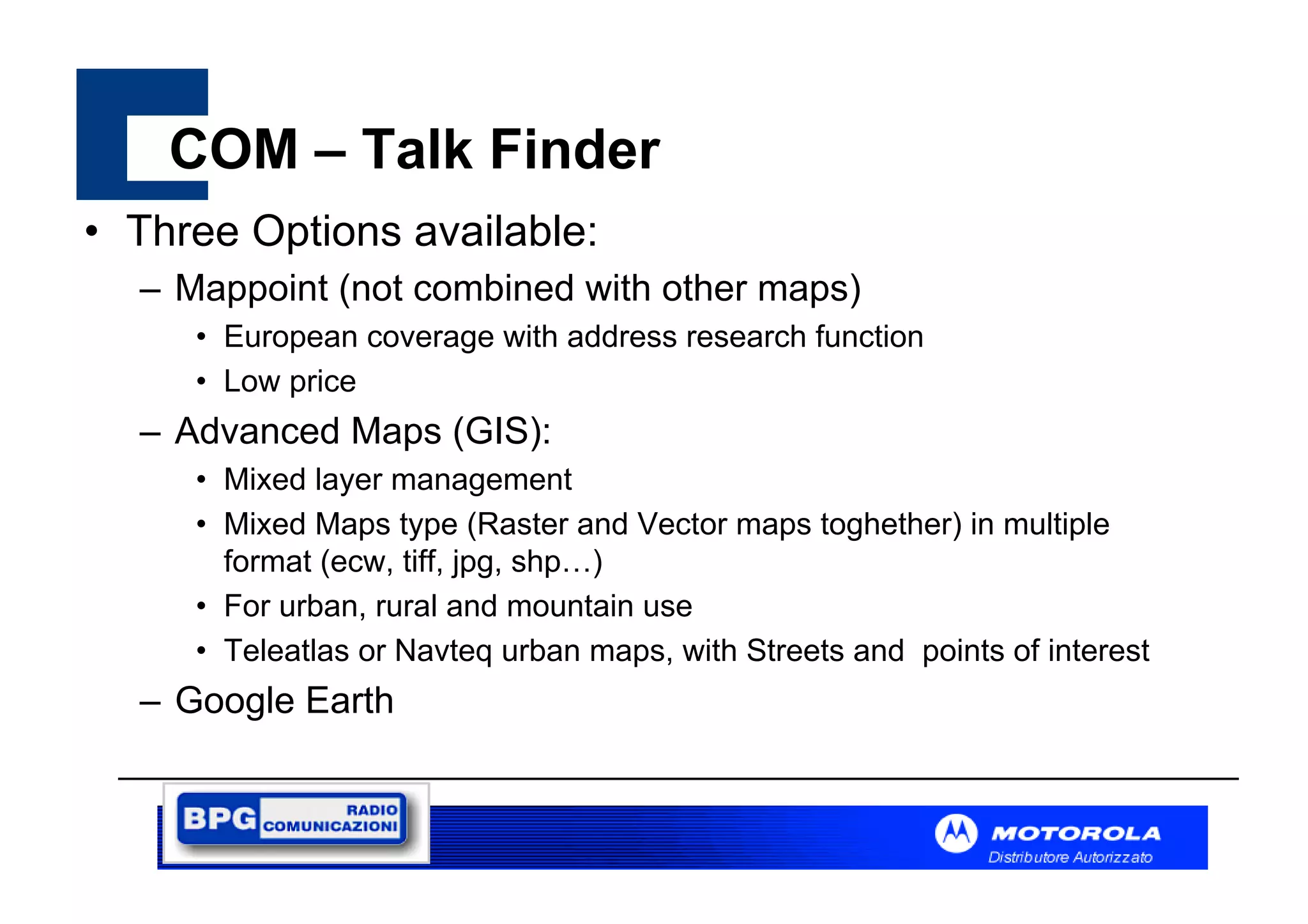 COM – Talk Finder
• Three Options available:
– Mappoint (not combined with other maps)
• European coverage with address research function
• Low price

– Advanced Maps (GIS):
• Mixed layer management
• Mixed Maps type (Raster and Vector maps toghether) in multiple
format (ecw, tiff, jpg, shp…)
• For urban, rural and mountain use
• Teleatlas or Navteq urban maps, with Streets and points of interest

– Google Earth

 