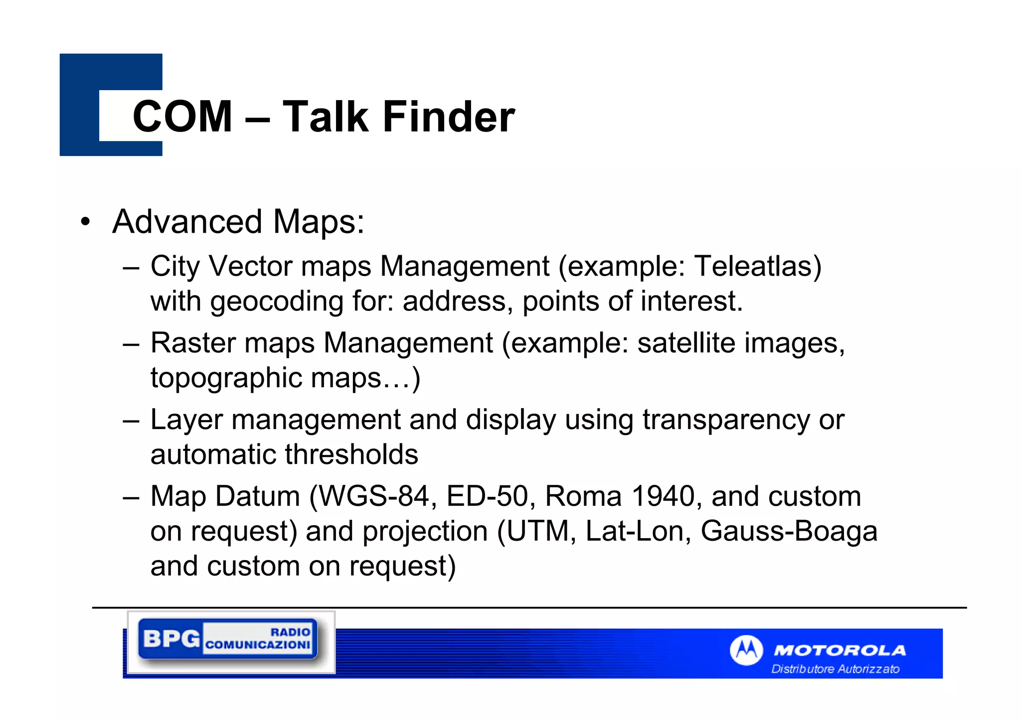 COM – Talk Finder
• Advanced Maps:
– City Vector maps Management (example: Teleatlas)
with geocoding for: address, points of interest.
– Raster maps Management (example: satellite images,
topographic maps…)
– Layer management and display using transparency or
automatic thresholds
– Map Datum (WGS-84, ED-50, Roma 1940, and custom
on request) and projection (UTM, Lat-Lon, Gauss-Boaga
and custom on request)

 