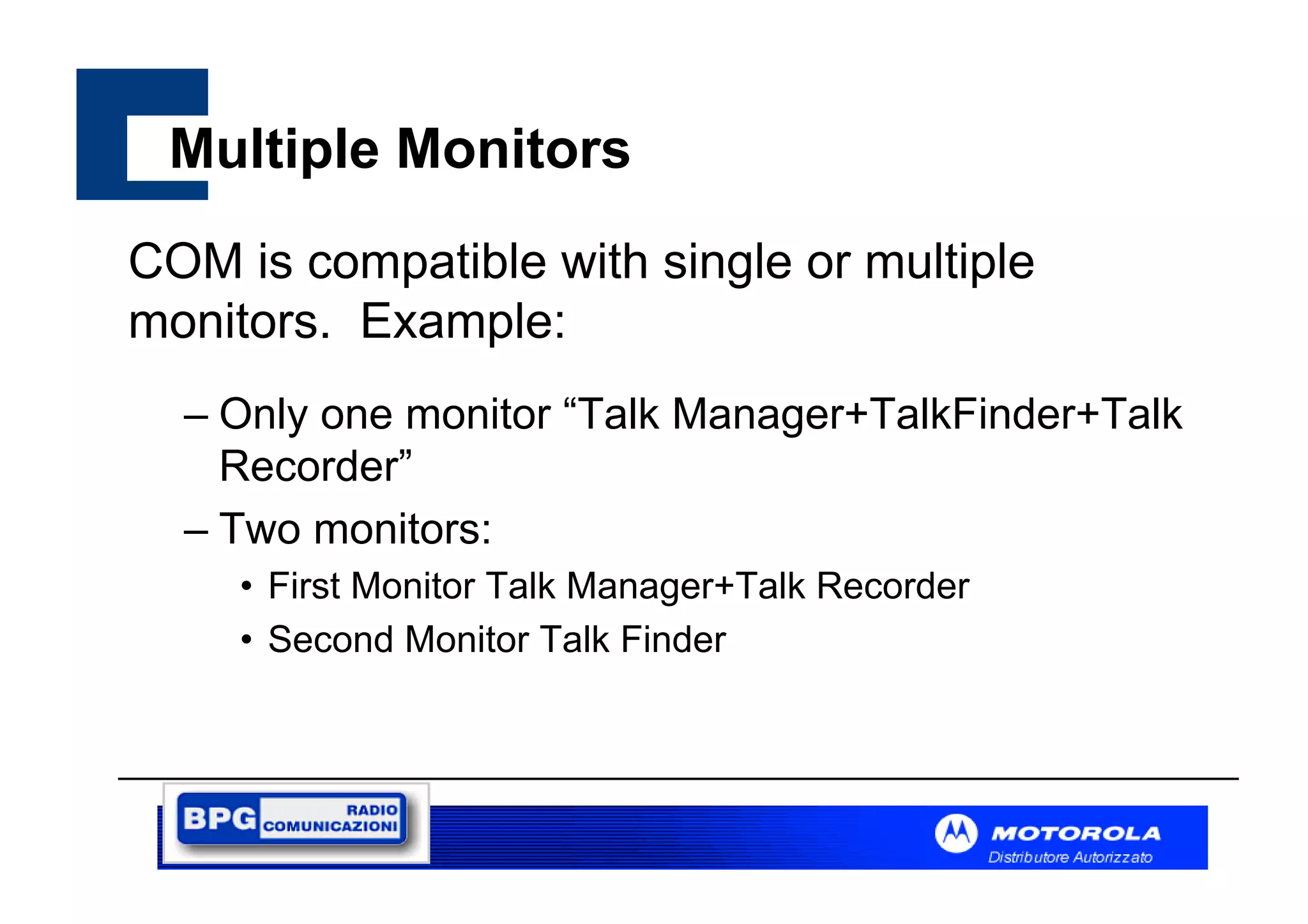 Multiple Monitors
COM is compatible with single or multiple
monitors. Example:
– Only one monitor “Talk Manager+TalkFinder+Talk
Recorder”
– Two monitors:
• First Monitor Talk Manager+Talk Recorder
• Second Monitor Talk Finder

 