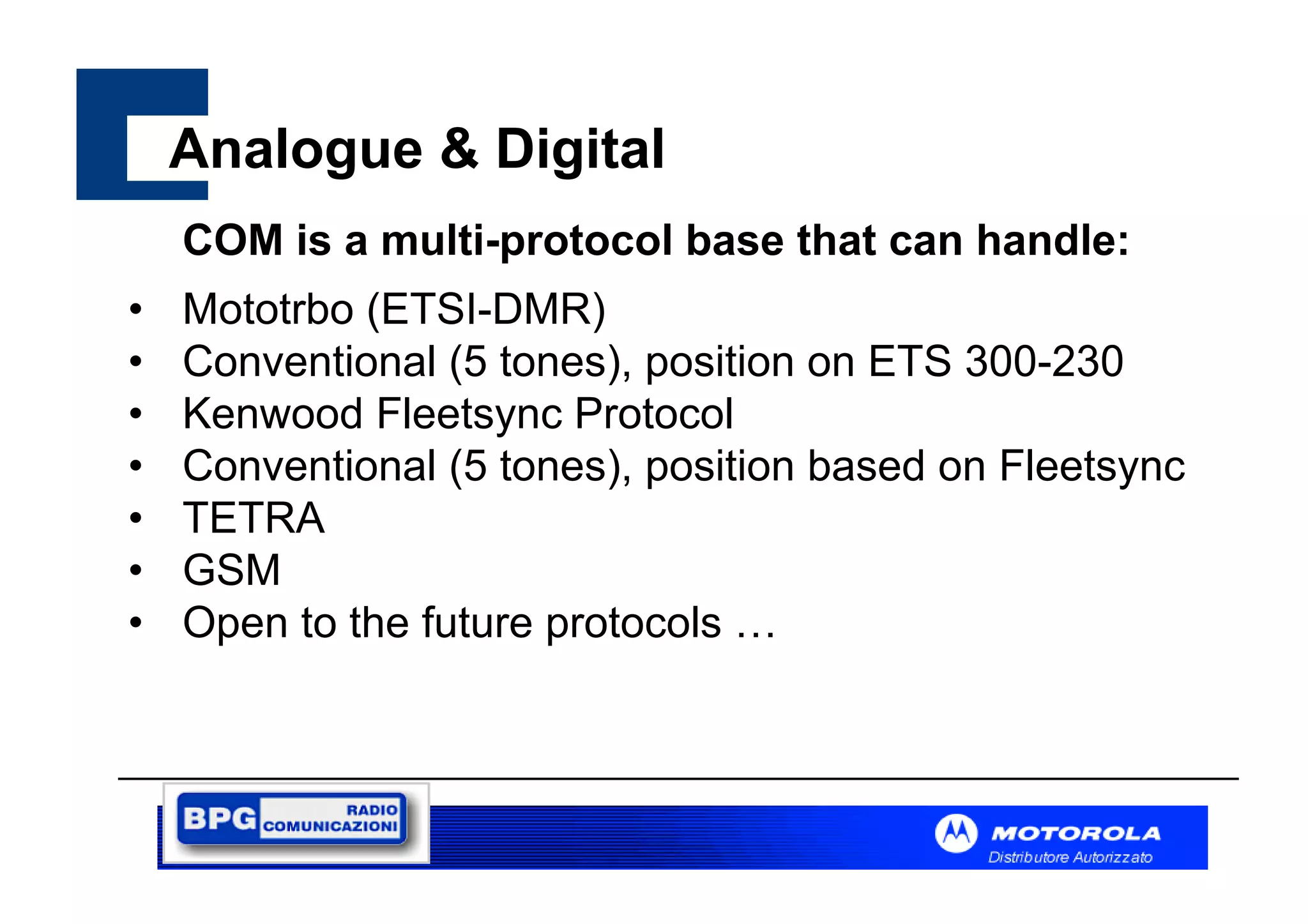 Analogue & Digital
COM is a multi-protocol base that can handle:
•
•
•
•
•
•
•

Mototrbo (ETSI-DMR)
Conventional (5 tones), position on ETS 300-230
Kenwood Fleetsync Protocol
Conventional (5 tones), position based on Fleetsync
TETRA
GSM
Open to the future protocols …

 