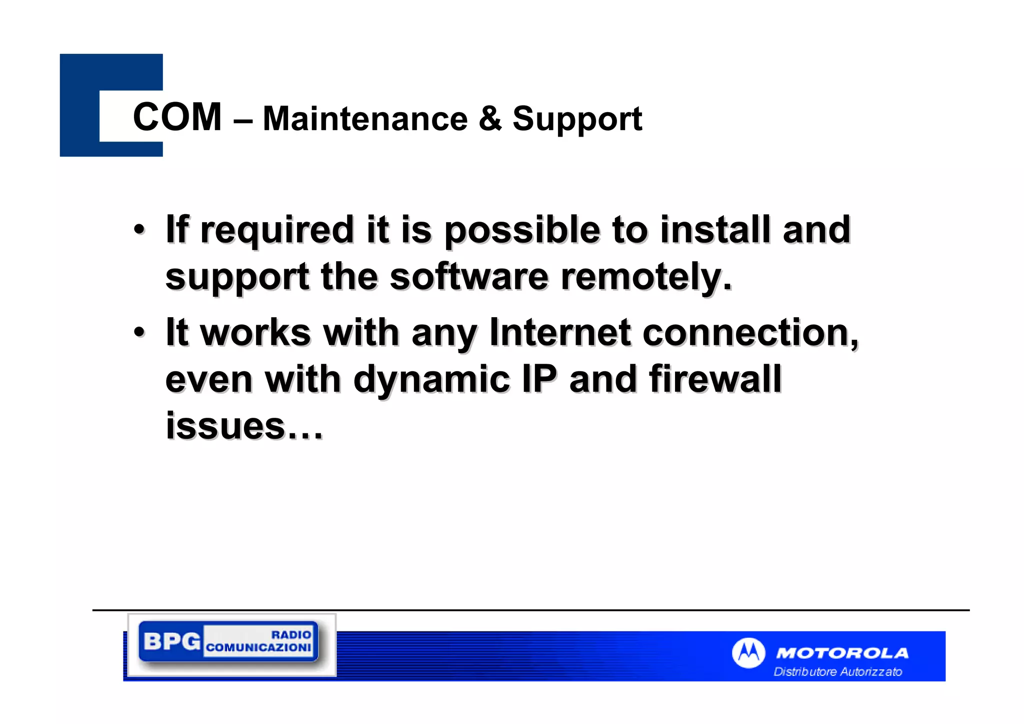 COM – Maintenance & Support
• If required it is possible to install and
support the software remotely.
• It works with any Internet connection,
even with dynamic IP and firewall
issues…

 