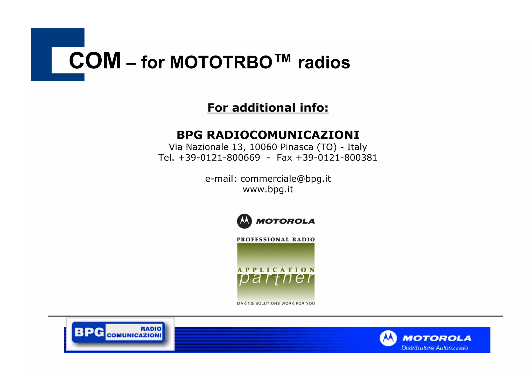 COM – for MOTOTRBO™ radios
For additional info:
BPG RADIOCOMUNICAZIONI

Via Nazionale 13, 10060 Pinasca (TO) - Italy
Tel. +39-0121-800669 - Fax +39-0121-800381
e-mail: commerciale@bpg.it
www.bpg.it

 