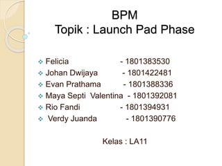 BPM
Topik : Launch Pad Phase
 Felicia - 1801383530
 Johan Dwijaya - 1801422481
 Evan Prathama - 1801388336
 Maya Septi Valentina - 1801392081
 Rio Fandi - 1801394931
 Verdy Juanda - 1801390776
Kelas : LA11
 
