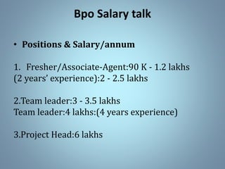 Bpo Salary talk
• Positions & Salary/annum
1. Fresher/Associate-Agent:90 K - 1.2 lakhs
(2 years’ experience):2 - 2.5 lakhs
2.Team leader:3 - 3.5 lakhs
Team leader:4 lakhs:(4 years experience)
3.Project Head:6 lakhs
 
