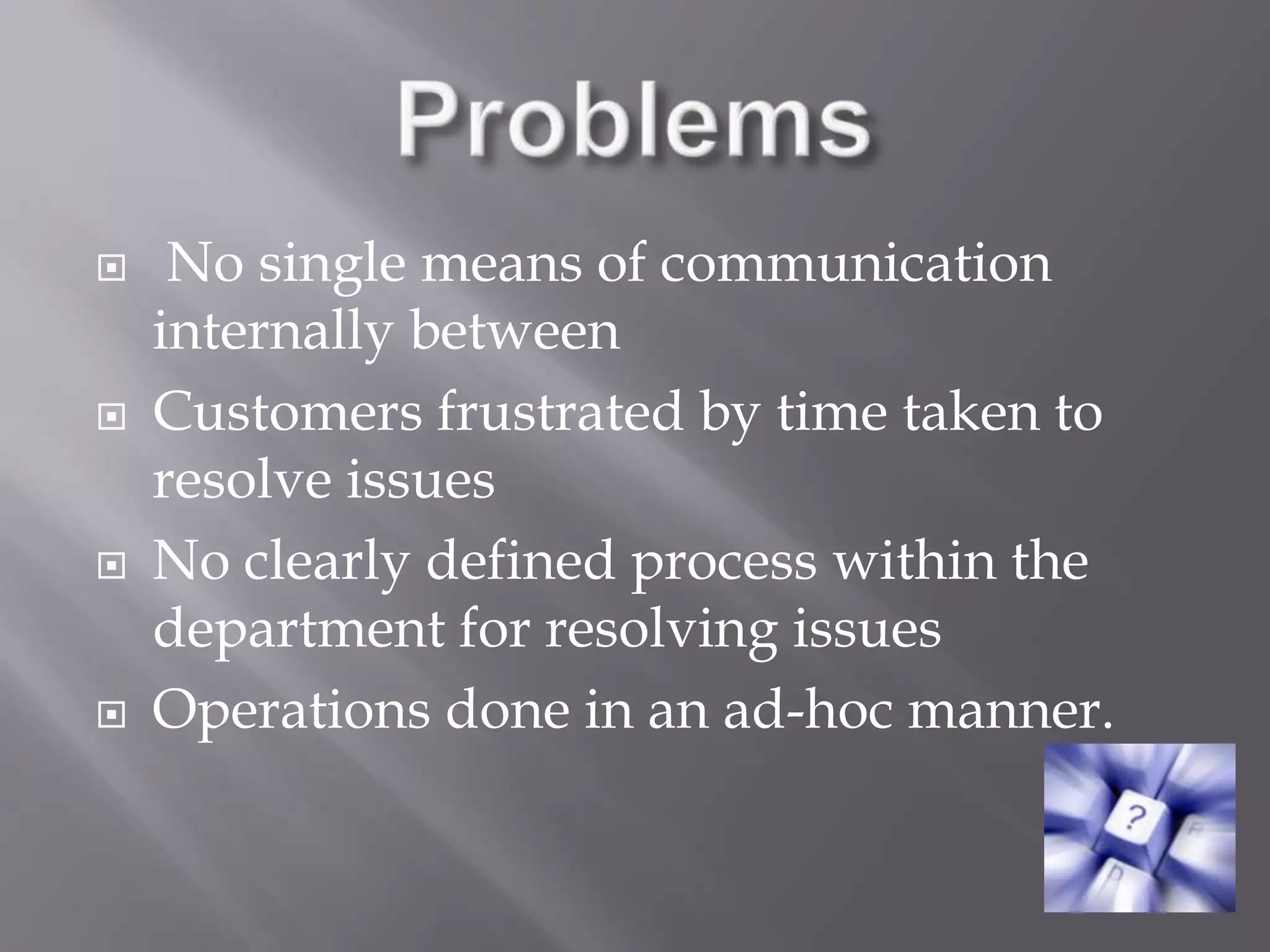 Problems No single means of communication internally betweenCustomers frustrated by time taken to resolve issuesNo clearly defined process within the department for resolving issuesOperations done in an ad-hoc manner.