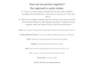 How	
  can	
  we	
  partner	
  together?	
  
                       Our	
  approach	
  is	
  quite	
  simple.	
  	
  
    1)  Give	
  us	
  a	
  brief,	
  and	
  we	
  will	
  get	
  back	
  to	
  you	
  with	
  a	
  sketchy	
  
     strategy,	
  and	
  a	
  Grand	
  Idea.	
  If	
  you	
  buy	
  us,	
  you	
  pay	
  us.	
  If	
  not,	
  you	
  
                                                   don´t...	
  
2)  No	
  one	
  can	
  judge	
  us	
  beMer	
  than	
  our	
  clients.	
  Call	
  anyone	
  and	
  let	
  
     them	
  tell	
  you	
  about	
  us.	
  We	
  will	
  give	
  you	
  their	
  numbers	
  on	
  your	
  
           request.	
  Here	
  are	
  some	
  of	
  them,	
  with	
  the	
  work	
  we	
  do:	
  

Apollo,	
  tour	
  operator,	
  helping	
  them	
  to	
  take	
  responsability	
  for	
  people	
  and	
  environment	
  

 Cambio	
  Healthcare	
  Systems	
  is	
  now	
  into	
  a	
  digital	
  dialogue	
  with	
  paEents	
  and	
  doctors	
  

                 CTEK	
  is	
  ignited	
  by	
  a	
  new	
  brand	
  pla]orm	
  that	
  sparks	
  and	
  glows	
  

                           Fla8rog	
  is	
  now	
  leaping	
  the	
  internaEonal	
  markets	
  

             Shell,	
  down	
  to	
  earth	
  markeEng	
  that	
  smells	
  of	
  diesel	
  and	
  rock´n	
  roll	
  

                       St1	
  –	
  Suits	
  on,	
  and	
  into	
  the	
  chambers	
  of	
  the	
  ministers	
  

                                          Svenska	
  Spel	
  -­‐	
  as	
  big	
  as	
  it	
  gets	
  

                                 (Links	
  to	
  all	
  clients	
  on	
  www.brandpr.se)	
  
 