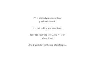 PR	
  is	
  basically;	
  do	
  something	
  
                     good	
  and	
  show	
  it.	
  

       It	
  is	
  not	
  talking	
  and	
  promising.	
  	
  

  Your	
  ac<ons	
  build	
  trust,	
  and	
  PR	
  is	
  all	
  
                about	
  trust.	
  

And	
  trust	
  is	
  key	
  in	
  the	
  era	
  of	
  dialogue...	
  
 