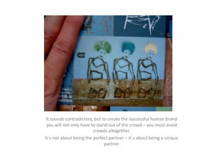 It	
  sounds	
  contradictory,	
  but	
  to	
  create	
  the	
  successful	
  human	
  brand	
  
 you	
  will	
  not	
  only	
  have	
  to	
  stand	
  out	
  of	
  the	
  crowd	
  –	
  you	
  must	
  avoid	
  
                                        crowds	
  altogether.	
  
It´s	
  not	
  about	
  being	
  the	
  perfect	
  partner	
  –	
  it´s	
  about	
  being	
  a	
  unique	
  
                                                 partner	
  
 