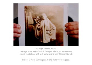 As	
  Hugh	
  McLeod	
  put	
  it:	
  
 ”Change	
  is	
  not	
  death.	
  Fear	
  of	
  change	
  is	
  death”.	
  As	
  partners	
  we	
  
expect	
  you	
  to	
  bear	
  with	
  us	
  if	
  we	
  twist	
  and	
  turn	
  things	
  a	
  liMle	
  bit.	
  

     It´s	
  not	
  to	
  make	
  us	
  look	
  good.	
  It´s	
  to	
  make	
  you	
  look	
  good.	
  
 