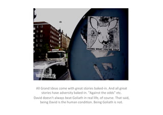 All	
  Grand	
  Ideas	
  come	
  with	
  great	
  stories	
  baked-­‐in.	
  And	
  all	
  great	
  
        stories	
  have	
  adversity	
  baked-­‐in.	
  "Against	
  the	
  odds"	
  etc.	
  	
  
David	
  doesn't	
  always	
  beat	
  Goliath	
  in	
  real	
  life,	
  of	
  course.	
  That	
  said,	
  
      being	
  David	
  is	
  the	
  human	
  condiEon.	
  Being	
  Goliath	
  is	
  not.	
  	
  
 