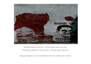 All	
  good	
  ideas	
  must	
  die	
  –	
  so	
  that	
  great	
  ideas	
  can	
  live.	
  
     Killing	
  your	
  babies	
  is	
  hard	
  at	
  ﬁrst	
  –	
  but	
  you	
  get	
  used	
  to	
  it.	
  

Being	
  presEgeless	
  is	
  an	
  art	
  both	
  we	
  and	
  our	
  clients	
  are	
  used	
  to.	
  
 