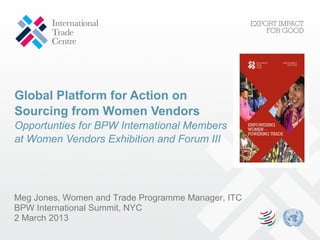 Global Platform for Action on
Sourcing from Women Vendors
Opportunties for BPW International Members
at Women Vendors Exhibition and Forum III




Meg Jones, Women and Trade Programme Manager, ITC
BPW International Summit, NYC
2 March 2013
 