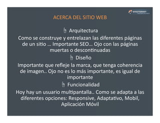ACERCA	
  DEL	
  SITIO	
  WEB	
  	
  
☝	
  Arquitectura	
  
Como	
  se	
  construye	
  y	
  entrelazan	
  las	
  diferentes	
  páginas	
  
de	
  un	
  siPo	
  …	
  Importante	
  SEO…	
  Ojo	
  con	
  las	
  páginas	
  
muertas	
  o	
  desconPnuadas	
  
☝	
  Diseño	
  
Importante	
  que	
  reﬂeje	
  la	
  marca,	
  que	
  tenga	
  coherencia	
  
de	
  imagen..	
  Ojo	
  no	
  es	
  lo	
  más	
  importante,	
  es	
  igual	
  de	
  
importante	
  
☝	
  Funcionalidad	
  
Hoy	
  hay	
  un	
  usuario	
  mulPpantalla..	
  Como	
  se	
  adapta	
  a	
  las	
  
diferentes	
  opciones:	
  Responsive,	
  AdaptaPvo,	
  Mobil,	
  
Aplicación	
  Móvil	
  
 