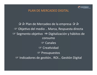 PLAN	
  DE	
  MERCADEO	
  DIGITAL	
  
✰✰	
  Plan	
  de	
  Mercadeo	
  de	
  la	
  empresa	
  ✰✰	
  
☞	
  ObjePvo	
  del	
  medio	
  ..	
  Marca,	
  Respuesta	
  directa	
  
☞	
  Segmento	
  objePvo	
  	
  ⇒	
  Digitalización	
  y	
  hábitos	
  de	
  
consumo	
  
☞	
  Canales	
  
☞	
  CreaPvidad	
  
☞	
  Presupuestos	
  	
  
☞	
  Indicadores	
  de	
  gesPón..	
  ROI…	
  GesPón	
  Digital	
  
 
